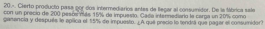 20.-. Cierto producto pasa por dos intermediarios antes de llegar al consumidor. De la fábrica sale 
con un precio de 200 pesós más 15% de impuesto. Cada intermediario le carga un 20% como 
ganancia y después le aplica el 15% de impuesto. ¿A qué precio lo tendrá que pagar el consumidor?