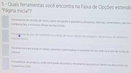 Quais ferramentas você encontra na Faixa de Opções estendio
''Página Inicial'?
Ferramentas de revisão de texto, como ortografia e gramática, pesquisas, idiomas, comentários, adicion.
comparações, e inclusive utilizar escrita à tinta.
Ferramentas de área de transferência, edição de fonte, edição de paragrafo, ferramentas de desenho e
edições gerais.
Ferramentas para trocar os temas, variantes e personalizar o tamanho de seu slide ou a tela de fundo do
mesma.
Ferramentas de pesquisa, onde você pode encontrar a ferramenta que procura dentre as disponíveis no
PowerPaint 2019.