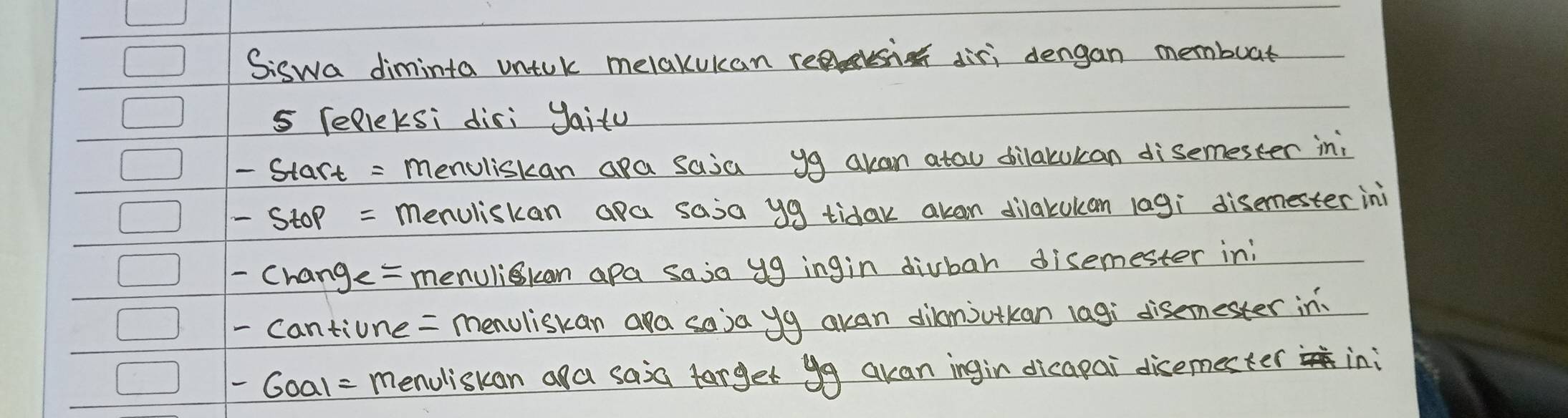 Siswa diminta uniuk melakukan resi diri dengan membuat 
s Telleksi disi yaitu
-start= menuliskan apa saia yg akan atau dilatukan disemester in;
-stop= menuliskan apa saia y9 tidak akan dilakukan lagi disemester ini 
-change= menulikan apa saia yg ingin divbah disemester in; 
tiune = menuliskan ara soja yg akan dilanjutkan lagi disemester in
-6001= menuliskan aa saia farget yg akan ingin dicapai disemester ini