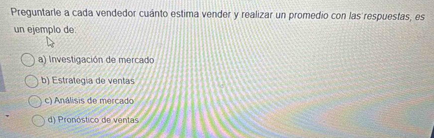 Preguntarle a cada vendedor cuánto estima vender y realizar un promedio con las respuestas, es
un ejemplo de:
a) Investigación de mercado
b) Estrategia de ventas
c) Análisis de merçado
d) Pronóstico de ventas