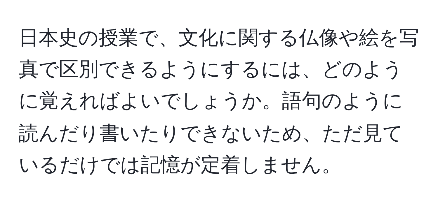 日本史の授業で、文化に関する仏像や絵を写真で区別できるようにするには、どのように覚えればよいでしょうか。語句のように読んだり書いたりできないため、ただ見ているだけでは記憶が定着しません。