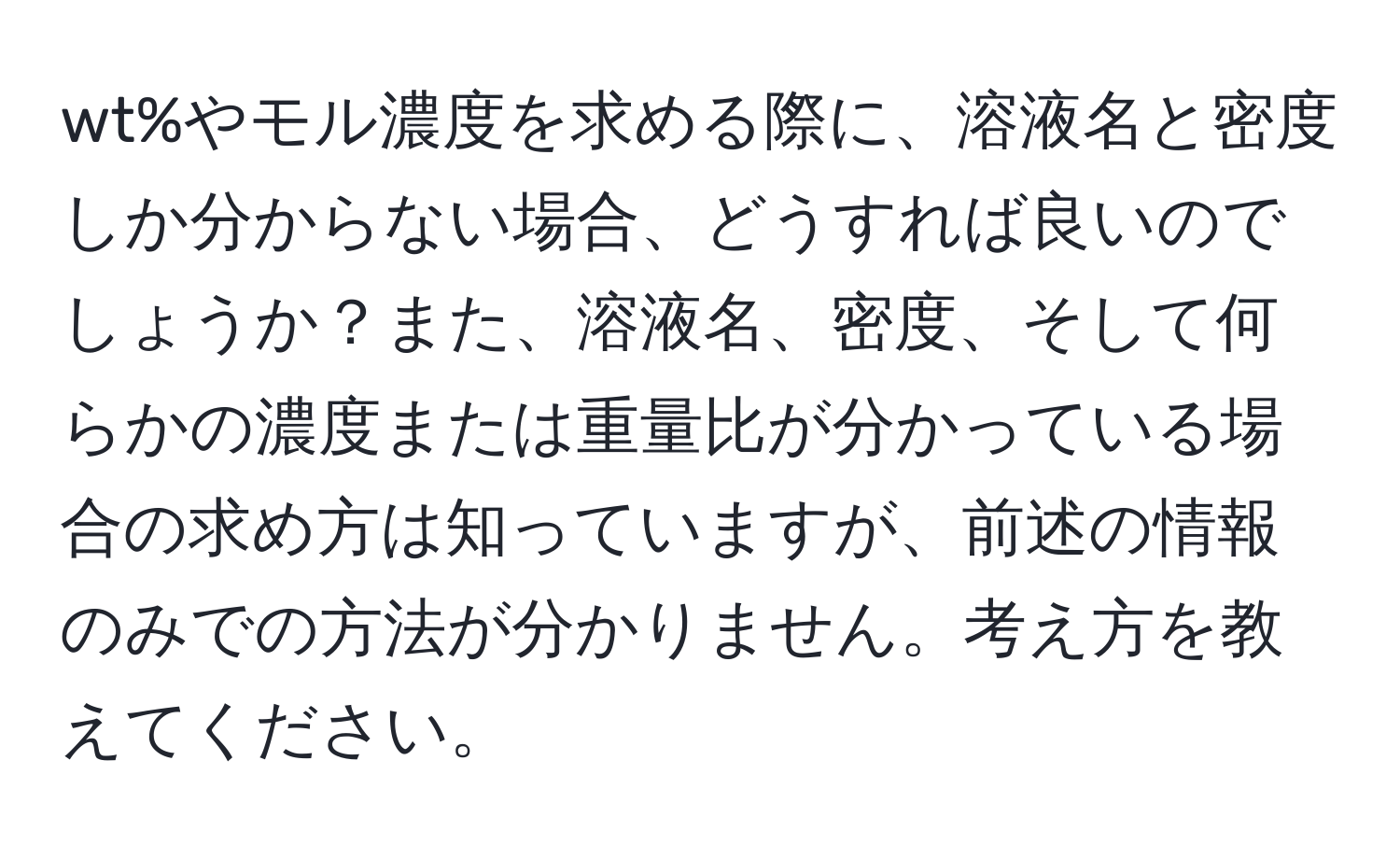 wt%やモル濃度を求める際に、溶液名と密度しか分からない場合、どうすれば良いのでしょうか？また、溶液名、密度、そして何らかの濃度または重量比が分かっている場合の求め方は知っていますが、前述の情報のみでの方法が分かりません。考え方を教えてください。