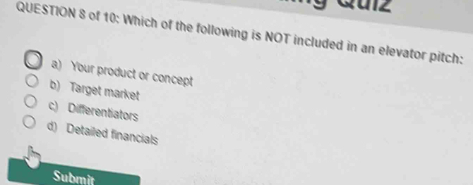 Qulz
QUESTION 8 of 10: Which of the following is NOT included in an elevator pitch:
a) Your product or concept
b) Target market
c) Differentiators
d) Detailed financials
Submit