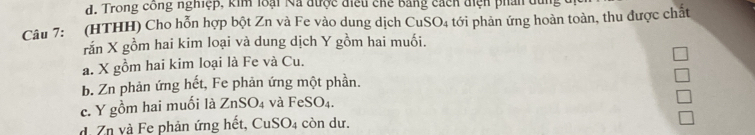 Trong công nghiệp, kim loại Na được điều chế bằng cách điện phần du
Câu 7: (HTHH) Cho hỗn hợp bột Zn và Fe vào dung dịch CuSO4 tới phản ứng hoàn toàn, thu được chất
rắn X gồm hai kim loại và dung dịch Y gồm hai muối.
a. X gồm hai kim loại là Fe và Cu.
b. Zn phản ứng hết, Fe phản ứng một phần.
c. Y gồm hai muối là ZnSO_4 và FeSO_4.
d. Zn và Fe phản ứng hết, CuSO_4 còn dư.