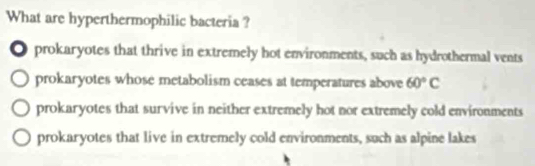 What are hyperthermophilic bacteria ?
● prokaryotes that thrive in extremely hot environments, such as hydrothermal vents
prokaryotes whose metabolism ceases at temperatures above 60°C
prokaryotes that survive in neither extremely hot nor extremely cold environments
prokaryotes that live in extremely cold environments, such as alpine lakes