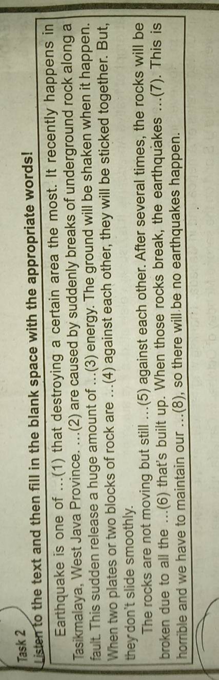 Task 2 
Listen to the text and then fill in the blank space with the appropriate words! 
Earthquake is one of ...(1) that destroying a certain area the most. It recently happens in 
Tasikmalaya, West Java Province. ...(2) are caused by suddenly breaks of underground rock along a 
fault. This sudden release a huge amount of .(3) energy. The ground will be shaken when it happen. 
When two plates or two blocks of rock are ….(4) against each other, they will be sticked together. But, 
they don't slide smoothly. 
The rocks are not moving but still ...(5) against each other. After several times, the rocks will be 
broken due to all the ...(6) that's built up. When those rocks break, the earthquakes ...(7). This is 
horrible and we have to maintain our ...(8), so there will be no earthquakes happen.