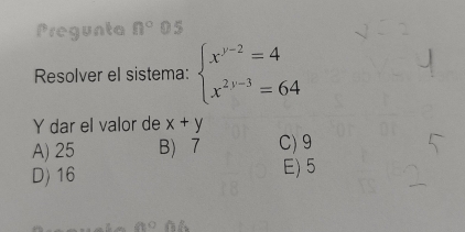 Pregunta n° 0 5
Resolver el sistema: beginarrayl x^(y-2)=4 x^(2y-3)=64endarray.
Y dar el valor de x+y
A) 25 B 7 C) 9
D) 16 E) 5