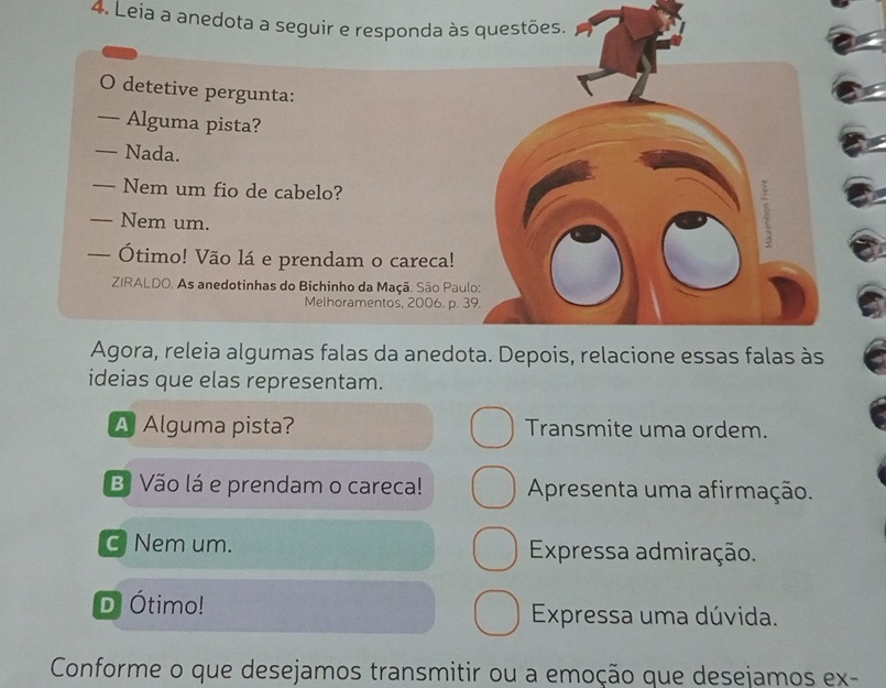 Leia a anedota a seguir e responda às questões. 
O detetive pergunta: 
— Alguma pista? 
— Nada. 
— Nem um fio de cabelo? 
— Nem um. 
9 
— Ótimo! Vão lá e prendam o careca! 
ZIRALDO. As anedotinhas do Bichinho da Maçã. São Paulo: 
Melhoramentos, 2006. p. 39. 
Agora, releia algumas falas da anedota. Depois, relacione essas falas às 
ideias que elas representam. 
A Alguma pista? Transmite uma ordem. 
B Vão lá e prendam o careca! Apresenta uma afirmação. 
c Nem um. Expressa admiração. 
D Ótimo! Expressa uma dúvida. 
Conforme o que desejamos transmitir ou a emoção que desejamos ex-