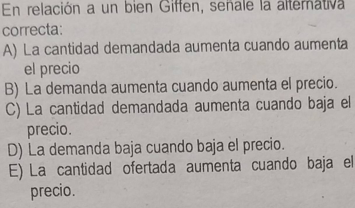 En relación a un bien Giffen, señale la alternativa
correcta:
A) La cantidad demandada aumenta cuando aumenta
el precio
B) La demanda aumenta cuando aumenta el precio.
C) La cantidad demandada aumenta cuando baja el
precio.
D) La demanda baja cuando baja el precio.
E) La cantidad ofertada aumenta cuando baja el
precio.