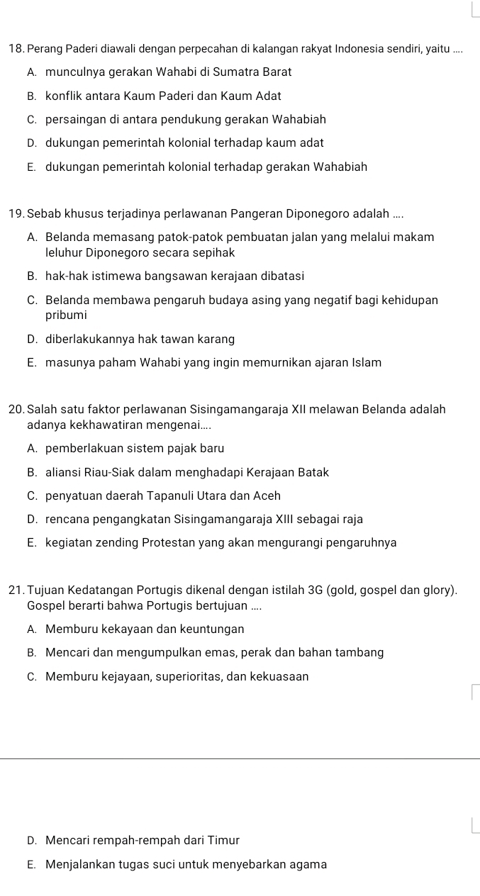 Perang Paderi diawali dengan perpecahan di kalangan rakyat Indonesia sendiri, yaitu ....
A. munculnya gerakan Wahabi di Sumatra Barat
B. konflik antara Kaum Paderi dan Kaum Adat
C. persaingan di antara pendukung gerakan Wahabiah
D. dukungan pemerintah kolonial terhadap kaum adat
E. dukungan pemerintah kolonial terhadap gerakan Wahabiah
19. Sebab khusus terjadinya perlawanan Pangeran Diponegoro adalah ....
A. Belanda memasang patok-patok pembuatan jalan yang melalui makam
leluhur Diponegoro secara sepihak
B. hak-hak istimewa bangsawan kerajaan dibatasi
C. Belanda membawa pengaruh budaya asing yang negatif bagi kehidupan
pribumi
D. diberlakukannya hak tawan karang
E. masunya paham Wahabi yang ingin memurnikan ajaran Islam
20. Salah satu faktor perlawanan Sisingamangaraja XII melawan Belanda adalah
adanya kekhawatiran mengenai....
A. pemberlakuan sistem pajak baru
B. aliansi Riau-Siak dalam menghadapi Kerajaan Batak
C. penyatuan daerah Tapanuli Utara dan Aceh
D. rencana pengangkatan Sisingamangaraja XIII sebagai raja
E. kegiatan zending Protestan yang akan mengurangi pengaruhnya
21. Tujuan Kedatangan Portugis dikenal dengan istilah 3G (gold, gospel dan glory).
Gospel berarti bahwa Portugis bertujuan ....
A. Memburu kekayaan dan keuntungan
B. Mencari dan mengumpulkan emas, perak dan bahan tambang
C. Memburu kejayaan, superioritas, dan kekuasaan
D. Mencari rempah-rempah dari Timur
E. Menjalankan tugas suci untuk menyebarkan agama