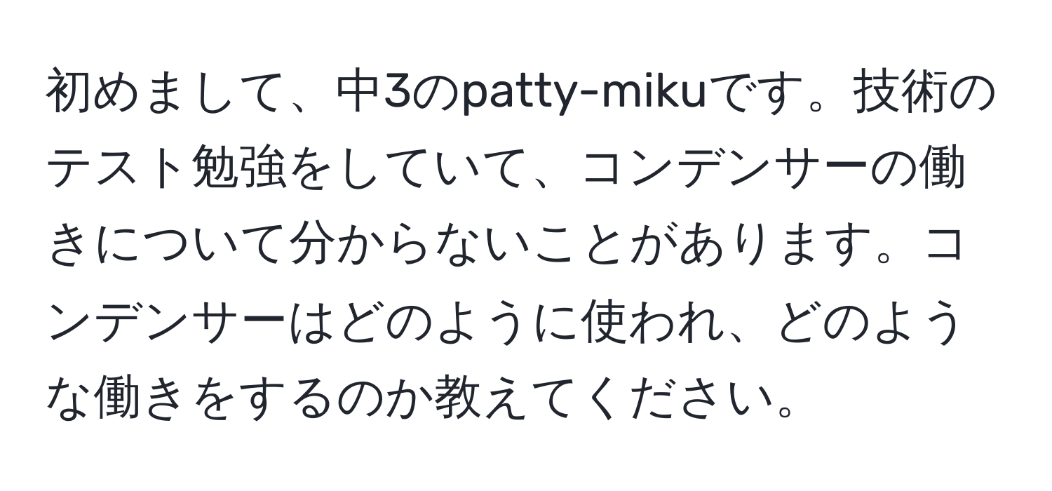 初めまして、中3のpatty-mikuです。技術のテスト勉強をしていて、コンデンサーの働きについて分からないことがあります。コンデンサーはどのように使われ、どのような働きをするのか教えてください。