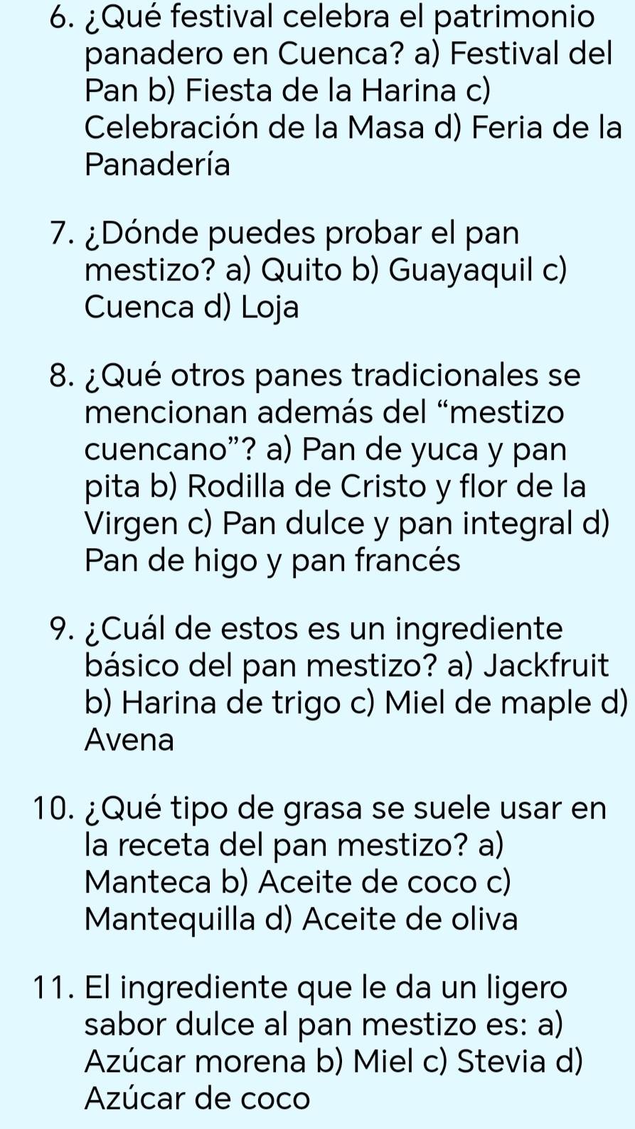 ¿Qué festival celebra el patrimonio
panadero en Cuenca? a) Festival del
Pan b) Fiesta de la Harina c)
Celebración de la Masa d) Feria de la
Panadería
7. ¿Dónde puedes probar el pan
mestizo? a) Quito b) Guayaquil c)
Cuenca d) Loja
8. ¿Qué otros panes tradicionales se
mencionan además del “mestizo
cuencano”? a) Pan de yuca y pan
pita b) Rodilla de Cristo y flor de la
Virgen c) Pan dulce y pan integral d)
Pan de higo y pan francés
9. ¿Cuál de estos es un ingrediente
básico del pan mestizo? a) Jackfruit
b) Harina de trigo c) Miel de maple d)
Avena
10. ¿Qué tipo de grasa se suele usar en
la receta del pan mestizo? a)
Manteca b) Aceite de coco c)
Mantequilla d) Aceite de oliva
11. El ingrediente que le da un ligero
sabor dulce al pan mestizo es: a)
Azúcar morena b) Miel c) Stevia d)
Azúcar de coco