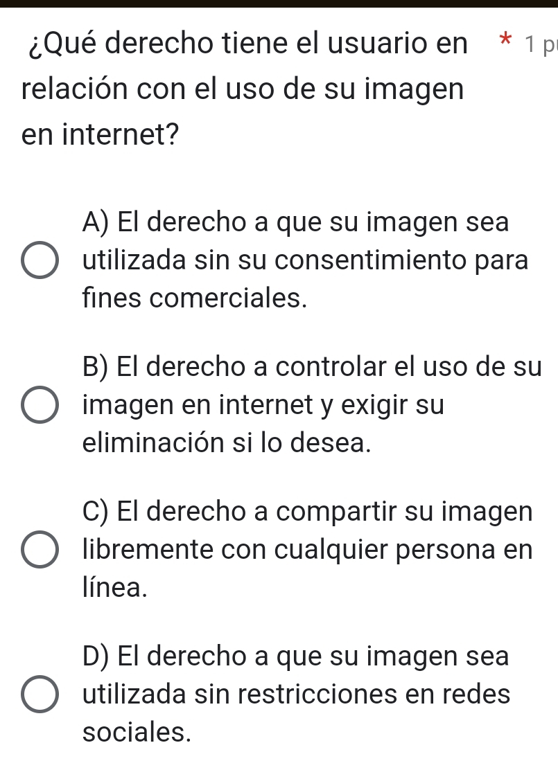 ¿Qué derecho tiene el usuario en * 1 p
relación con el uso de su imagen
en internet?
A) El derecho a que su imagen sea
utilizada sin su consentimiento para
fines comerciales.
B) El derecho a controlar el uso de su
imagen en internet y exigir su
eliminación si lo desea.
C) El derecho a compartir su imagen
libremente con cualquier persona en
línea.
D) El derecho a que su imagen sea
utilizada sin restricciones en redes
sociales.