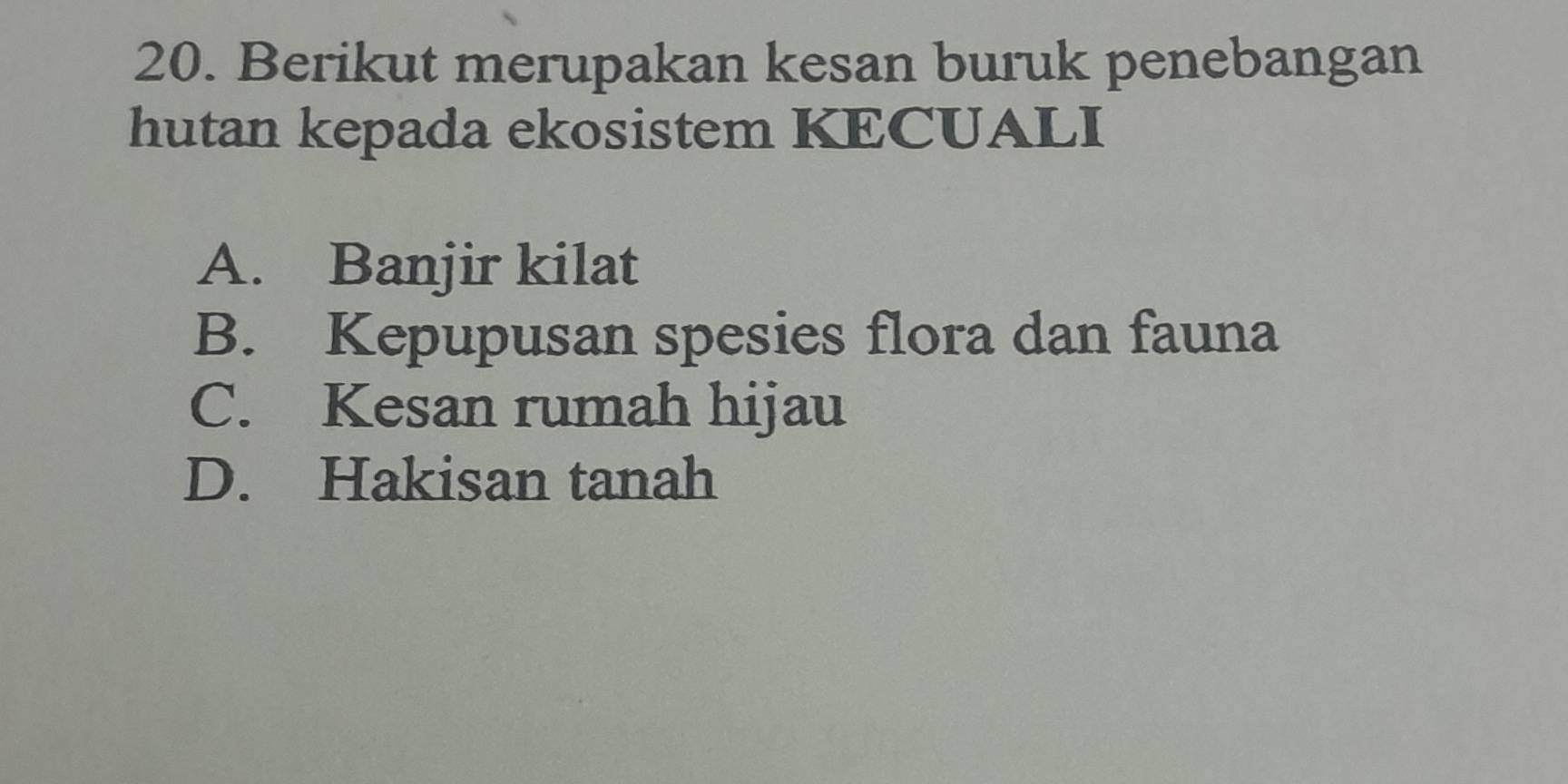 Berikut merupakan kesan buruk penebangan
hutan kepada ekosistem KECUALI
A. Banjir kilat
B. Kepupusan spesies flora dan fauna
C. Kesan rumah hijau
D. Hakisan tanah