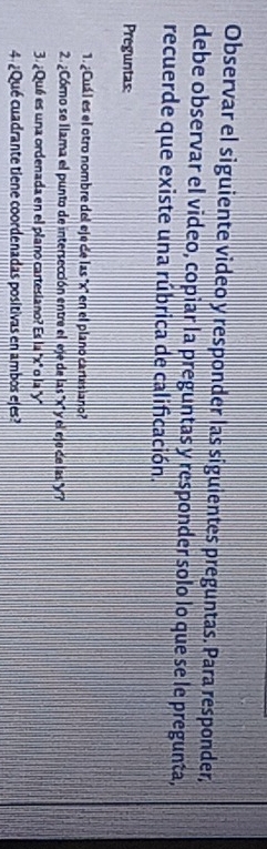 Observar el siguiente video y responder las siguientes preguntas. Para responder, 
debe observar el video, copiar la preguntas y responder solo lo que se le pregunta, 
recuerde que existe una rúbrica de calificación. 
Preguntas: 
1. ¿Cuál es el otro nombre del eje de las '' x '' en el plano cartesiano? 
2. ¿Córno se llama el punto de intersección entre el eje de las ''' x '' y el eje de las '''' 
3. ¿Qué es una ordenada en el plano cartesiano? Es la '' x '' o la ' y ' 
4.¿Qué cuadrante tiene coordenadas positivas en ambos ejes?