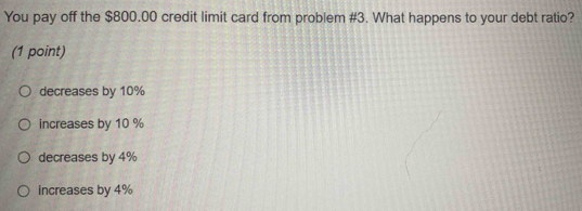 You pay off the $800.00 credit limit card from problem #3. What happens to your debt ratio?
(1 point)
decreases by 10%
increases by 10 %
decreases by 4%
increases by 4%