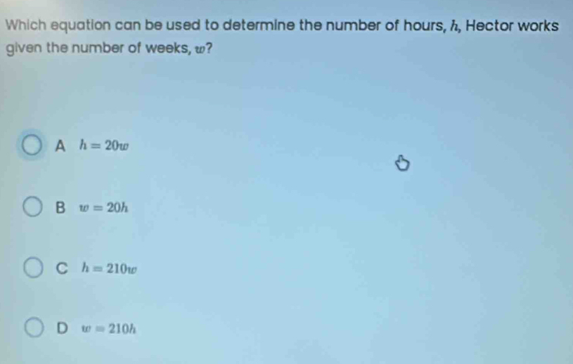 Which equation can be used to determine the number of hours, h, Hector works
given the number of weeks, w?
A h=20w
B w=20h
C h=210w
D w=210h