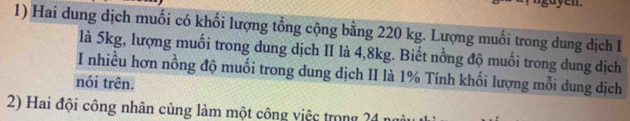 Hai dung dịch muối có khối lượng tổng cộng bằng 220 kg. Lượng muối trong dung dịch I 
là 5kg, lượng muối trong dung dịch II là 4, 8kg. Biết nồng độ muối trong dung dịch 
I nhiều hơn nồng độ muối trong dung dịch II là 1% Tính khối lượng mỗi dung dịch 
nói trên. 
2) Hai đội công nhân cùng làm một công việc trong 24