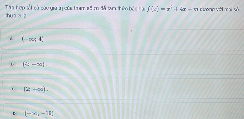 Tập hợp tất cả các giá trị của tham số m để tam thức bậc hai f(x)=x^2+4x+m dương với mọi số
thực x là
A (-∈fty ;4).
B (4;+∈fty ).
C (2;+∈fty ).
D (-∈fty ;-16).