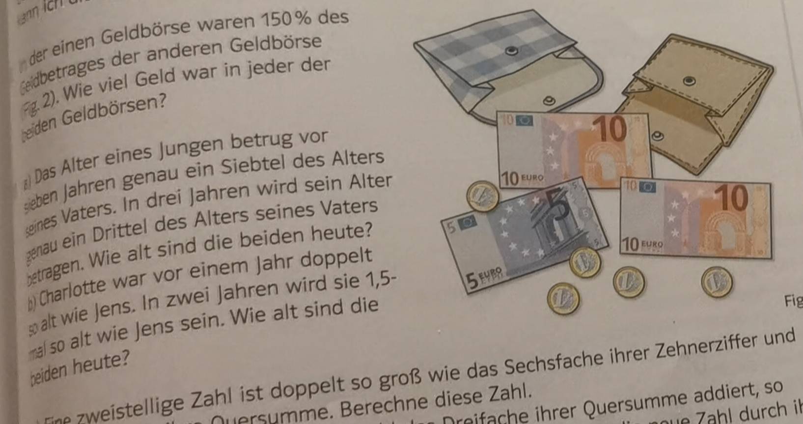 der einen Geldbörse waren 150% des 
Geildbetrages der anderen Geldbörse 
2). Wie viel Geld war in jeder der 
beiden Geldbörsen? 
*) Das Alter eines Jungen betrug vor 
sieben Jähren genau ein Siebtel des Alters 
eines Vaters. In drei Jahren wird sein Alter 
genau ein Drittel des Alters seines Vaters 
betragen. Wie alt sind die beiden heute? 
b) Charlotte war vor einem Jahr doppelt 
s alt wie Jens. In zwei Jahren wird sie 1,5-
mal so alt wie Jens sein. Wie alt sind die 
Fig 
beiden heute? 
eine zweistellige Zahl ist doppelt so groß wie das Sechsfache ihrer Zehnerziffer und 
Dreifache ihrer Quersumme addiert, so 
Quersumme. Berechne diese Zahl. 
üe Zähl durch il