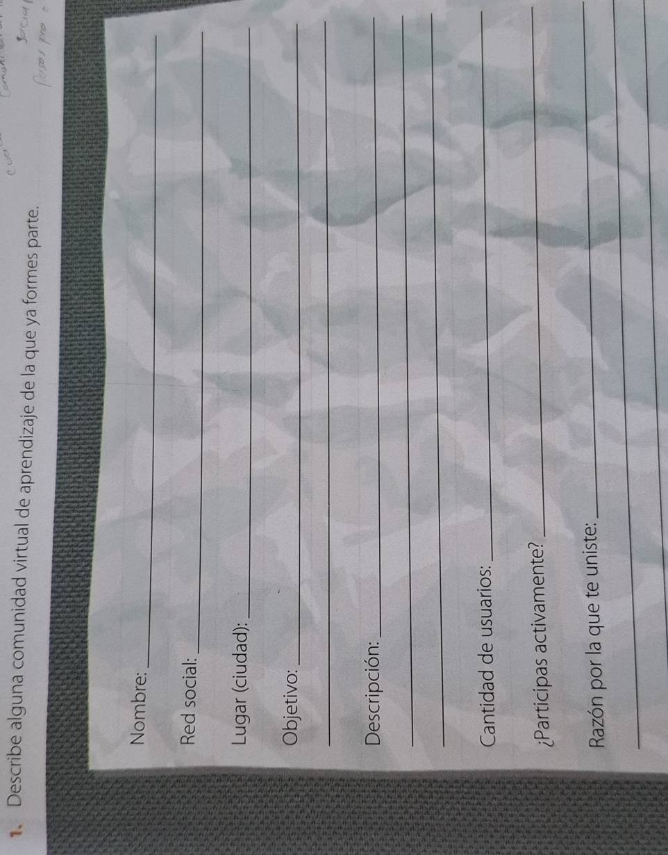 Describe alguna comunidad virtual de aprendizaje de la que ya formes parte. 
_ 
Nombre: 
_ 
Red social: 
Lugar (ciudad):_ 
Objetivo:_ 
_ 
Descripción:_ 
_ 
_ 
Cantidad de usuarios: 
_ 
¿Participas activamente? 
_ 
_ 
_ 
Razón por la que te uniste: 
_