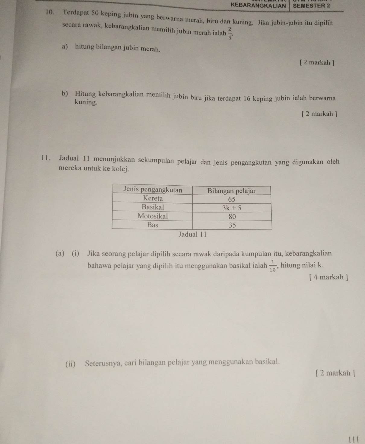 KEBARANGKALIAN SEMESTER 2
10. Terdapat 50 keping jubin yang berwarna merah, biru dan kuning. Jika jubin-jubin itu dipilih
secara rawak, kebarangkalian memilih jubin merah ialah  2/5 .
a) hitung bilangan jubin merah.
[ 2 markah ]
b) Hitung kebarangkalian memilih jubin biru jika terdapat 16 keping jubin ialah berwarna
kuning.
[ 2 markah ]
11. Jadual 11 menunjukkan sekumpulan pelajar dan jenis pengangkutan yang digunakan oleh
mereka untuk ke kolej.
adl 11
(a) (i) Jika seorang pelajar dipilih secara rawak daripada kumpulan itu, kebarangkalian
bahawa pelajar yang dipilih itu menggunakan basikal ialah  1/10  , hitung nilai k.
[ 4 markah ]
(ii) Seterusnya, cari bilangan pelajar yang menggunakan basikal.
[ 2 markah ]
111