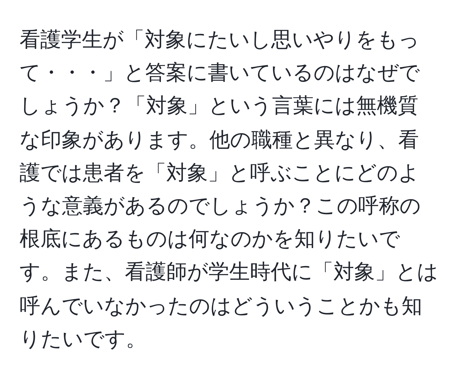 看護学生が「対象にたいし思いやりをもって・・・」と答案に書いているのはなぜでしょうか？「対象」という言葉には無機質な印象があります。他の職種と異なり、看護では患者を「対象」と呼ぶことにどのような意義があるのでしょうか？この呼称の根底にあるものは何なのかを知りたいです。また、看護師が学生時代に「対象」とは呼んでいなかったのはどういうことかも知りたいです。