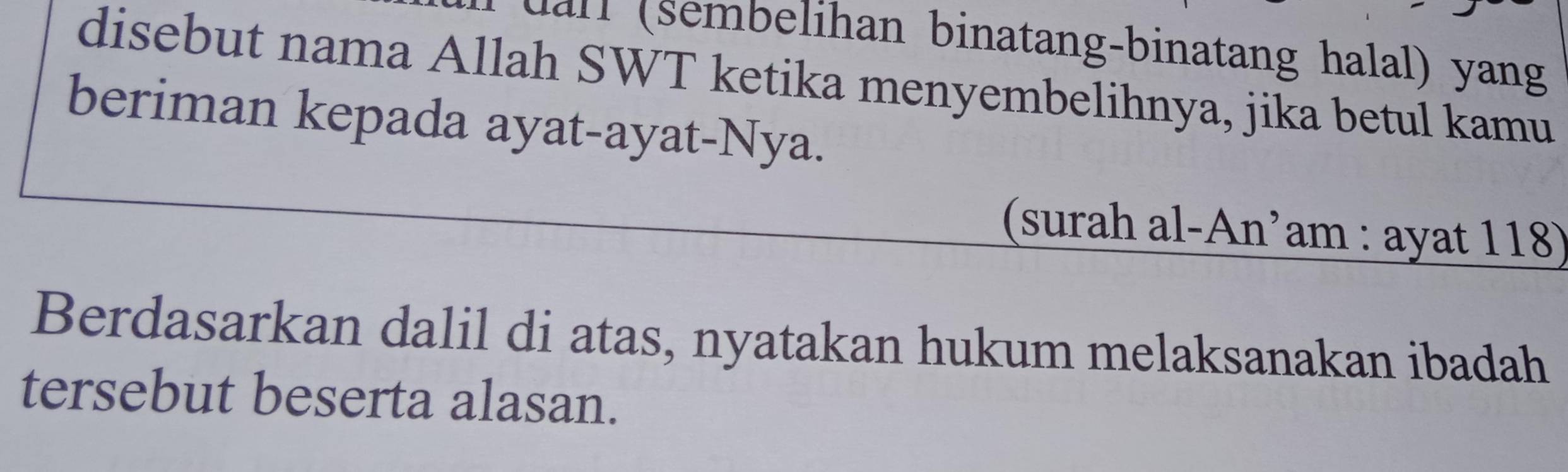 uall (sembelihan binatang-binatang halal) yang 
disebut nama Allah SWT ketika menyembelihnya, jika betul kamu 
beriman kepada ayat-ayat-Nya. 
(surah al-An’am : ayat 118) 
Berdasarkan dalil di atas, nyatakan hukum melaksanakan ibadah 
tersebut beserta alasan.