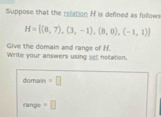 Suppose that the relation H is defined as follows
H= (8,7),(3,-1),(8,0),(-1,1)
Give the domain and range of H. 
Write your answers using set notation. 
domain =□ 
range =□