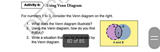 Activity 6: Using Venn Diagram 
For numbers 1 to 3, consider the Venn diagram on the right. 
1. What does the Venn diagram illustrate? 
2. Using the Venn diagram, how do you find
P(B|A)
3. Write a situation that can be illustrated by 
the Venn diagram. 82 of 85