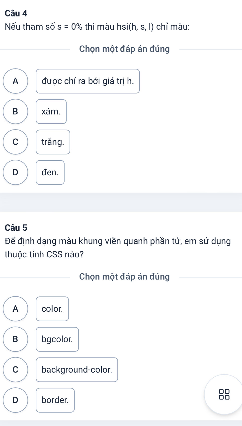 Nếu tham Swidehat O s=0% thì màu hsi(h,s,l) chỉ màu:
Chọn một đáp án đúng
A được chỉ ra bởi giá trị h.
B xám.
C trắng.
D đen.
Câu 5
Để định dạng màu khung viền quanh phần tử, em sử dụng
thuộc tính CSS nào?
Chọn một đáp án đúng
A color.
B bgcolor.
C background-color.
88
D border.