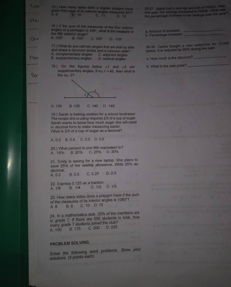 15.) How many sides does a regular polygon have 25-27 Maria had a savings account of P5000. After
_given that each of its exterior angles measures 30° one year, her savings increased to P6500. What was
A9 B 10 C. 11 D. 12 the percentage increase in her savings over the year?
_
_
16.) If the sum of the measures of the four exterior
angles of a pentagon is 438° , what is the measure of
the fifth exterior angle? a. Amount of increase:_
b. Percentage increase
A. 100° B. 102° C. 105° D. 110°
_
17.) What do you call two angles that are side by side 28-30. Carlos bought a new cellphone for 15,000
and share a common vertex and a common side? pesos. It is reduced by 20% during the sale.
A. complementary angles C. adjacent angles
Now B. supplementary angles D. vertical angles a. How much is the discount?
_
_
18.) On the figures below ∠ 1 and ∠ 2 are b. What is the sale price?
_
supplementary angles. If m∠ 1=45 , then what is
the m∠ 2
_
_
A. 130 B. 135 C. 140 D. 145
19.) Sarah is baking cookies for a school fundraiser
The recipe she is using requires 2/5 of a cup of sugar.
Sarah wants to know how much sugar she will need
in decimal form to make measuring easier.
What is 2/5 of a cup of sugar as a decimal?
A. 0.3 B. 0.4 C. 0.5 D. 0.6
20.) What percent is one-fifth equivalent to?
A. 15% B. 20% C. 25% D. 30%
21. Emily is saving for a new laptop. She plans to
save 25% of her weekly allowance. Write 25% as
decimal. D. 2.5
A. 0.2 B. 0.5 C. 0.25
22. Express 0.125 as a fraction.
A. 1/B B. 1/4 C. 1/2 D. 1/3
23. How many sides does a polygon have if the sum
of the measures of its interior angles is 1080° ?
A 6 B. 8 C. 10 D. 12
24. In a mathematics club, 35% of the members are
in grade 7. If there are 500 students in total, how
many grade 7 students joined the club?
A. 150 B. 175 C. 200 D. 225
PROBLEM SOLVING.
Solve the following word problems. Show your
solutions. (3 points each)