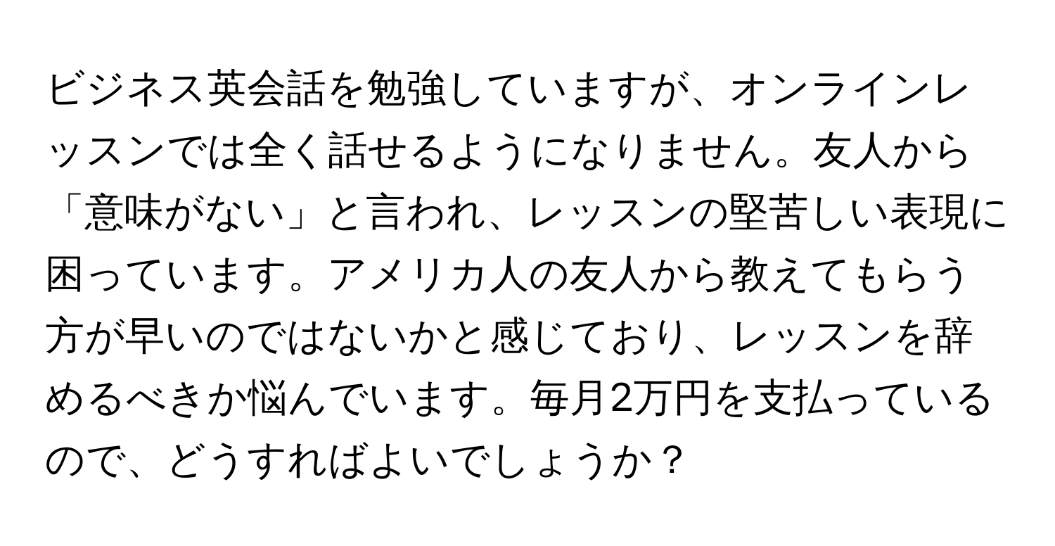 ビジネス英会話を勉強していますが、オンラインレッスンでは全く話せるようになりません。友人から「意味がない」と言われ、レッスンの堅苦しい表現に困っています。アメリカ人の友人から教えてもらう方が早いのではないかと感じており、レッスンを辞めるべきか悩んでいます。毎月2万円を支払っているので、どうすればよいでしょうか？