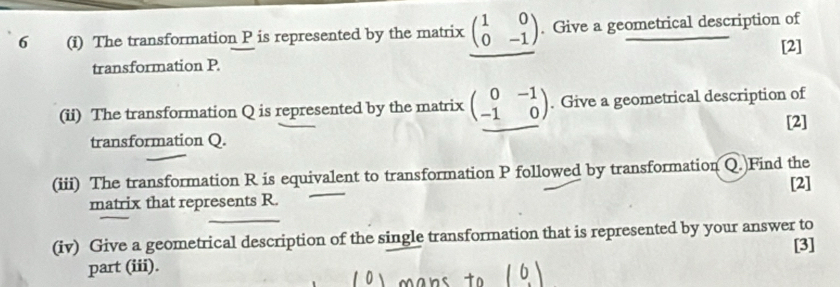 6 (i) The transformation P is represented by the matrix beginpmatrix 1&0 0&-1endpmatrix. Give a geometrical description of
[2]
transformation P
(ii) The transformation Q is represented by the matrix beginpmatrix 0&-1 -1&0endpmatrix. Give a geometrical description of
[2]
transformation Q.
(iii) The transformation R is equivalent to transformation P followed by transformation Q.)Find the [2]
matrix that represents R.
(iv) Give a geometrical description of the single transformation that is represented by your answer to [3]
part (iii).