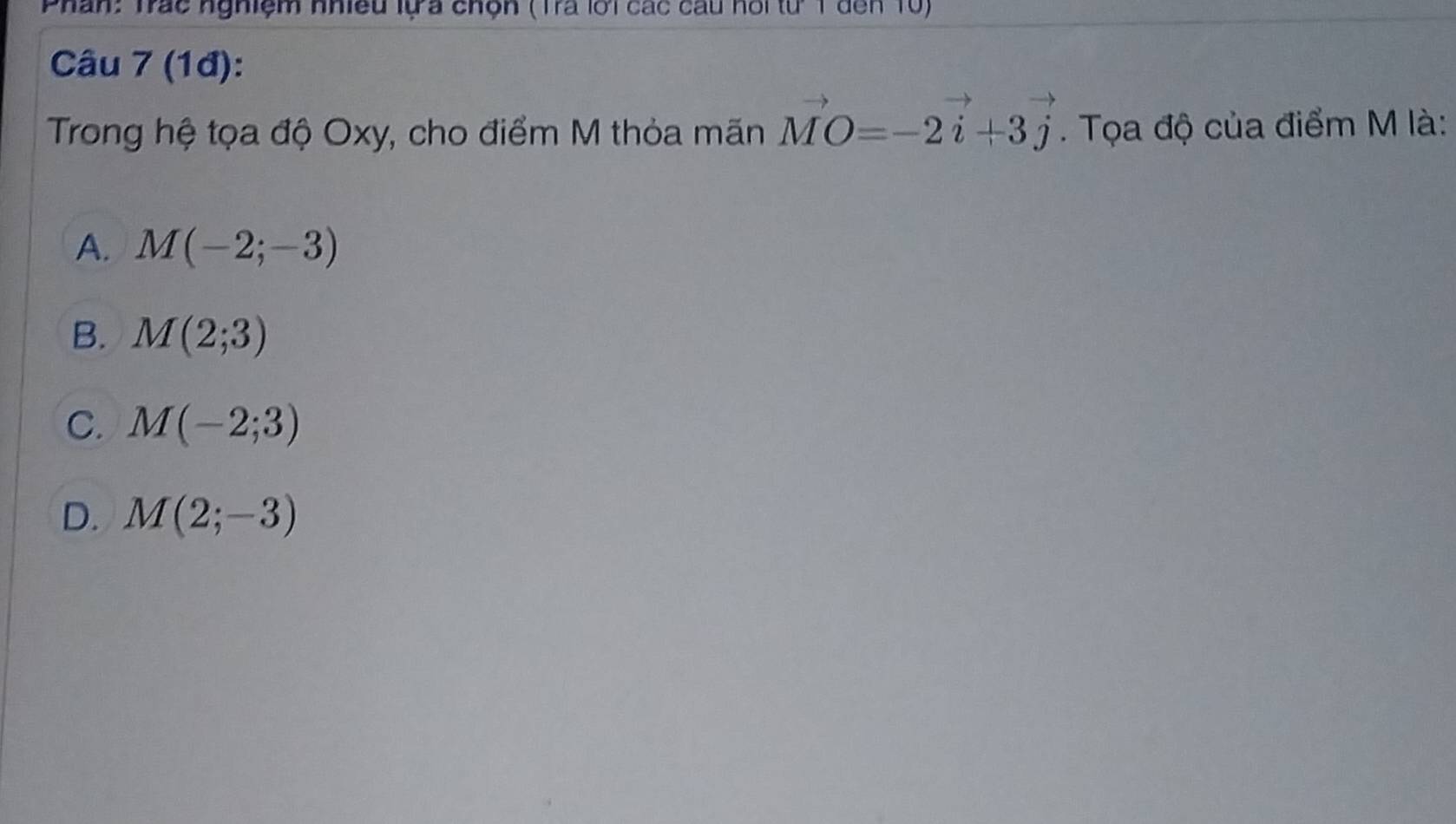 Phân: Trác nghiệm nhiều lựa chện (Trà lới các cầu hồi từ T đến 10)
Câu 7 (1đ):
Trong hệ tọa độ Oxy, cho điểm M thỏa mãn vector MO=-2vector i+3vector j. Tọa độ của điểm M là:
A. M(-2;-3)
B. M(2;3)
C. M(-2;3)
D. M(2;-3)