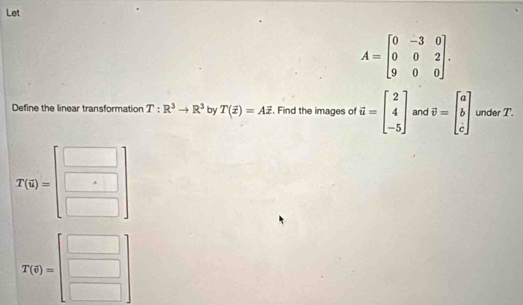 Let
A=beginbmatrix 0&-3&0 0&0&2 9&0&0endbmatrix. 
Define the linear transformation T:R^3to R^3 by T(vector x)=Avector x. Find the images of vector u=beginbmatrix 2 4 -5endbmatrix and vector v=beginbmatrix a b cendbmatrix under T.
T(q)=beginbmatrix □  □ endbmatrix
T(0)=beginbmatrix □  □ endbmatrix