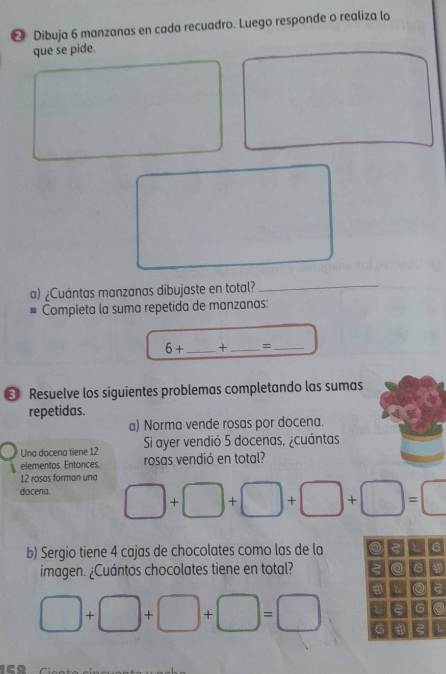 ❷ Dibuja 6 manzanas en cada recuadro. Luego responde o realiza lo 
que se pide. 
a) ¿Cuántas manzanas dibujaste en total? 
_ 
Completa la suma repetida de manzanas: 
6+ _ + _=_ 
* Resuelve los siguientes problemas completando las sumas 
repetidas. 
a) Norma vende rosas por docena. 
Una docena tiene 12 Si ayer vendió 5 docenas, ¿cuántas 
elementos. Entonces, rosas vendió en total?
12 rosas forman una 
docena.
□ +□ +□ +□ +□ =□
b) Sergio tiene 4 cajas de chocolates como las de la 2 2 6 
imagen. ¿Cuántos chocolates tiene en total? 6 a 
t0 
ς 6
□ +□ +□ +□ =□ 6 ξ i 
A