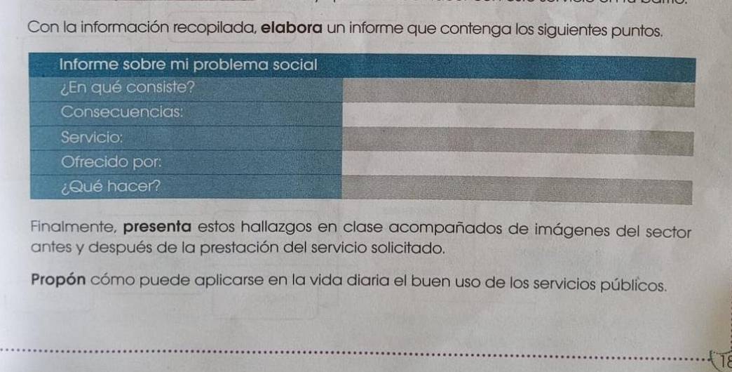 Con la información recopilada, elabora un informe que contenga los siguientes puntos. 
Finalmente, presenta estos hallazgos en clase acompañados de imágenes del sector 
antes y después de la prestación del servicio solicitado. 
Propón cómo puede aplicarse en la vida diaria el buen uso de los servicios públicos. 
18