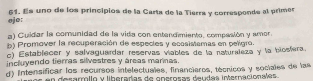 Es uno de los principios de la Carta de la Tierra y corresponde al primer
eje:
a) Cuidar la comunidad de la vida con entendimiento, compasión y amor.
b) Promover la recuperación de especies y ecosistemas en peligro.
c) Establecer y salvaguardar reservas viables de la naturaleza y la biosfera,
incluyendo tierras silvestres y áreas marinas.
d) Intensificar los recursos intelectuales, financieros, técnicos y sociales de las
desarrollo y liberarlas de onerosas deudas internacionales.