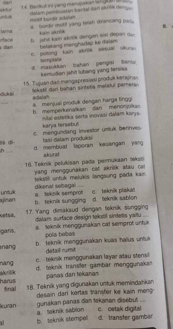 dari
aktur 14. Berikut ini yang merupakan langkan trak
dalam pembuatan bantal dari akrilik dengan
untuk motif bordir adalah ....
lama a. bordir motif yang telah dirancang pad。
kain akrilik M.
rface b. jahit kain akrilik dengan sisi depan dan
dan belakang menghadap ke dalam
c. potong kain akrilik sesuai ukuran
tempiate
d. masukkan bahan pengisi banta,
kemudian jahit lubang yang tersisa
15. Tujuan dari mengapresiasi produk kerajinan
tekstil dari bahan sintetis melalui pameran
duksi adalah ....
a. menjual produk dengan harga tinggi
b. memperkenalkan dan menonjolkan
nilai estetika serta inovasi dalam karya-
karya tersebut
c. mengundang investor untuk berinves-
is di- tasi dalam produksi
h .... d. membuat laporan keuangan yan
akurat
16. Teknik pelukisan pada permukaan tekstil
yang menggunakan cat akrilik atau cat 
tekstil untuk melukis langsung pada kain 
dikenal sebagai ....
untuk a. teknik semprot c. teknik plakat
ajinan b. teknik sungging d， teknik sablon
ketsa,
17. Yang dimaksud dengan teknik sungging
dalam surface design tekstil sintetis yaitu ....
garis, a. teknik menggunakan cat semprot untuk
pola bebas
nang b. teknik menggunakan kuas halus untuk
detail rumit
nang c. teknik menggunakan layar atau stensil
akrilik d. teknik transfer gambar menggunakan
harus panas dan tekanan
final 18. Teknik yang digunakan untuk memindahkan
desain dari kertas tranşfer ke kain meng-
kuran gunakan panas dan tekanan disebut ....
a. teknik sablon c. cetak digital
al b. teknik stempel d. transfer gambar