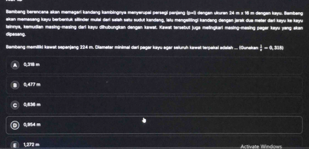 Bambang berencana akan memagari kandang kambingnya menyerupai persegi panjang (p×l) dengan ukuran 24 m x 16 m dengan kayu. Bambang
akan memasang kayu berbentuk sillinder mulai dari salah satu sudut kandang, lalu mengelifingi kandang dengan jarak dua meter dari kayu ke kayu
lainnya, kemudian masing-masing dari kayu dihubungkan dengan kawat. Kawat tersebut juga melingkari masing-masing pagar kayu yang akan
dipasang.
Bambang memiliki kawat sepanjang 224 m. Diameter minimal dari pagar kayu agar seluruh kawat terpakai adalah ... (Gunakan  1/8 =0,318)
0,318 m
B 0,477 m
0.636 m
0,954 m
E 1,272 m Activate Windows