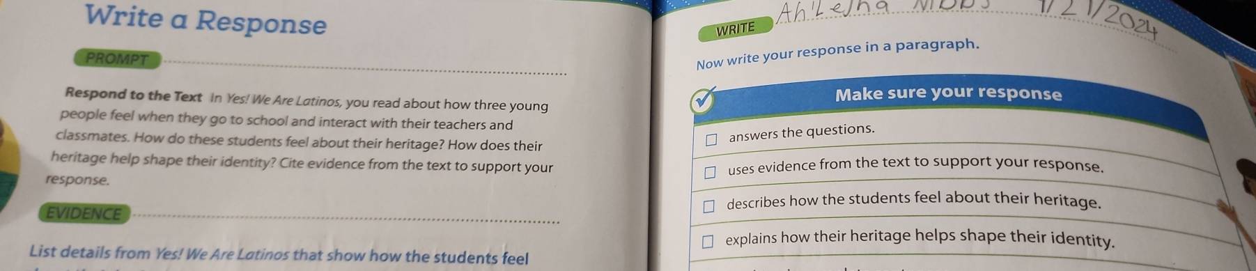 Write a Response 
WRITE 
_ 
PROMPT 
w write your response in a paragraph. 
Respond to the Text In Yes! We Are Latinos, you read about how three young 
people feel when they go to school and interact with their teachers and 
classmates. How do these students feel about their heritage? How does their 
heritage help shape their identity? Cite evidence from the text to support your 
response. 
EVIDENCE 
List details from Yes! We Are Latinos that show how the students feel