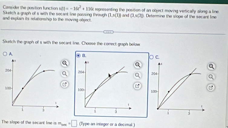 Consider the position function s(t)=-16t^2+116t representing the position of an object moving vertically along a line. 
Sketch a graph of s with the secant line passing through (1,s(1)) and (3,s(3)). Determine the slope of the secant line 
and explain its relationship to the moving object. 
Sketch the graph of s with the secant line. Choose the correct graph below 
The slope of the secant line is m_sec =□ (Type an integer or a decimal)