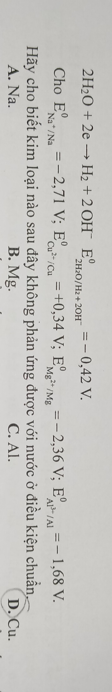 2H_2O+2eto H_2+2OH^-E_2H_2O/H_2+2OH^-^0=-0,42V. 
Cho E_Na^+/Na^0=-2,71V; E_Cu^(2+)/Cu^0=+0,34V; E_Mg^(2+)/Mg^0=-2,36V; E_Al^(3+)/Al^0=-1,68V. 
Hãy cho biết kim loại nào sau đây không phản ứng được với nước ở điều kiện chuẩn.
A. Na. B. Mg. C. Al. D. Cu.