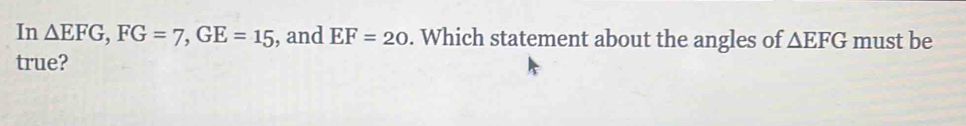 In △ EFG, FG=7, GE=15 , and EF=20. Which statement about the angles of △ EFG must be 
true?