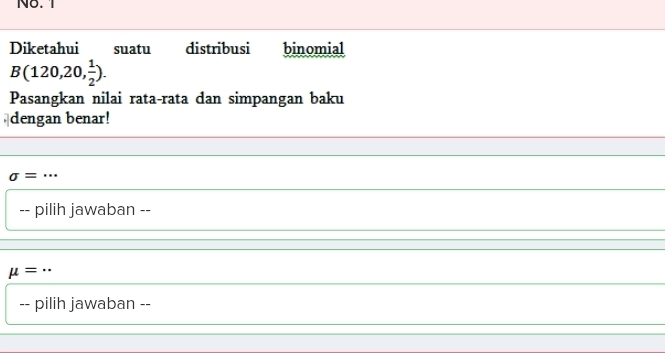 No. 1 
Diketahui suatu distribusi binomial
B(120,20, 1/2 ). 
Pasangkan nilai rata-rata dan simpangan baku 
dengan benar!
sigma =
-- pilih jawaban --
mu =
-- pilih jawaban --