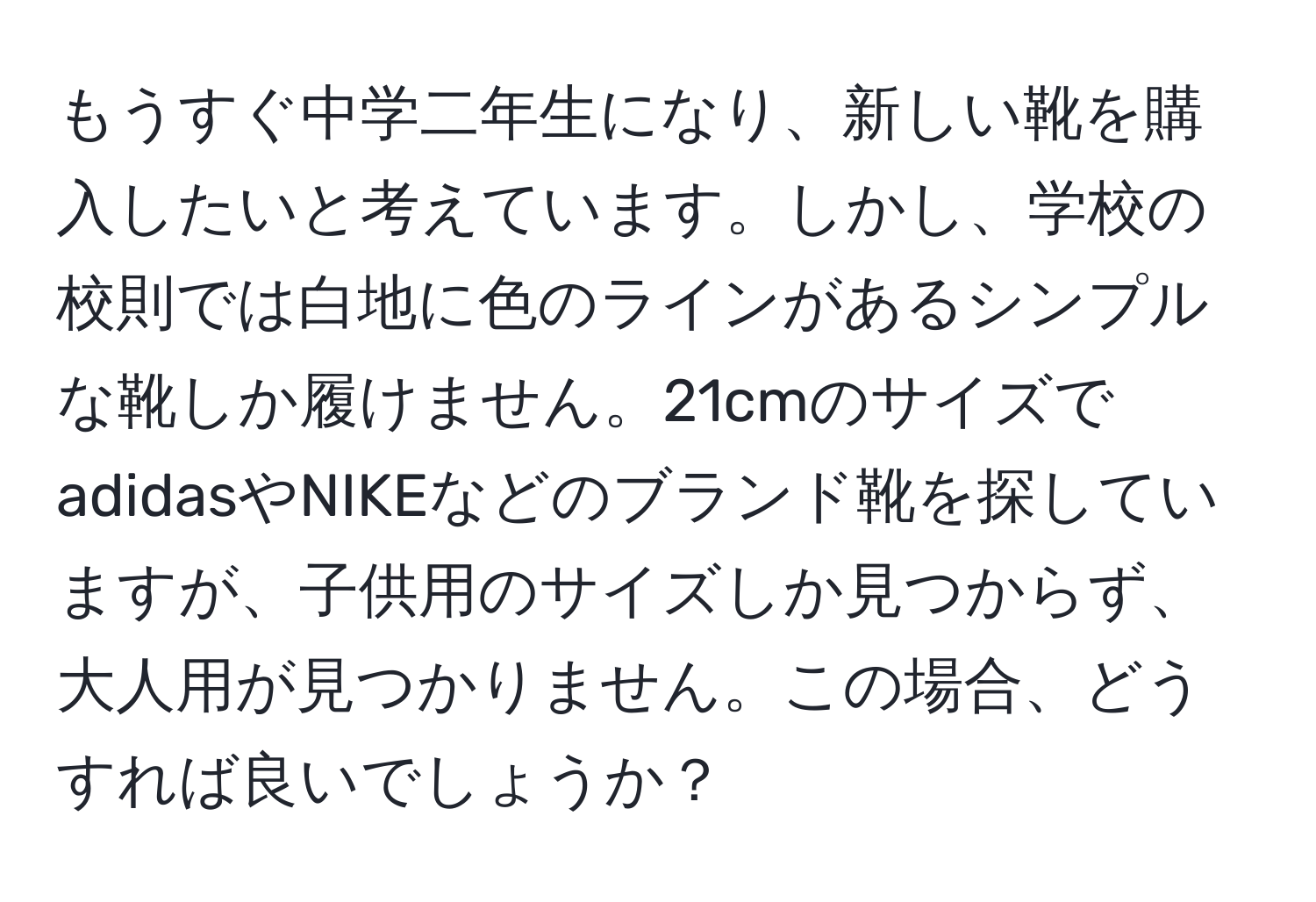 もうすぐ中学二年生になり、新しい靴を購入したいと考えています。しかし、学校の校則では白地に色のラインがあるシンプルな靴しか履けません。21cmのサイズでadidasやNIKEなどのブランド靴を探していますが、子供用のサイズしか見つからず、大人用が見つかりません。この場合、どうすれば良いでしょうか？