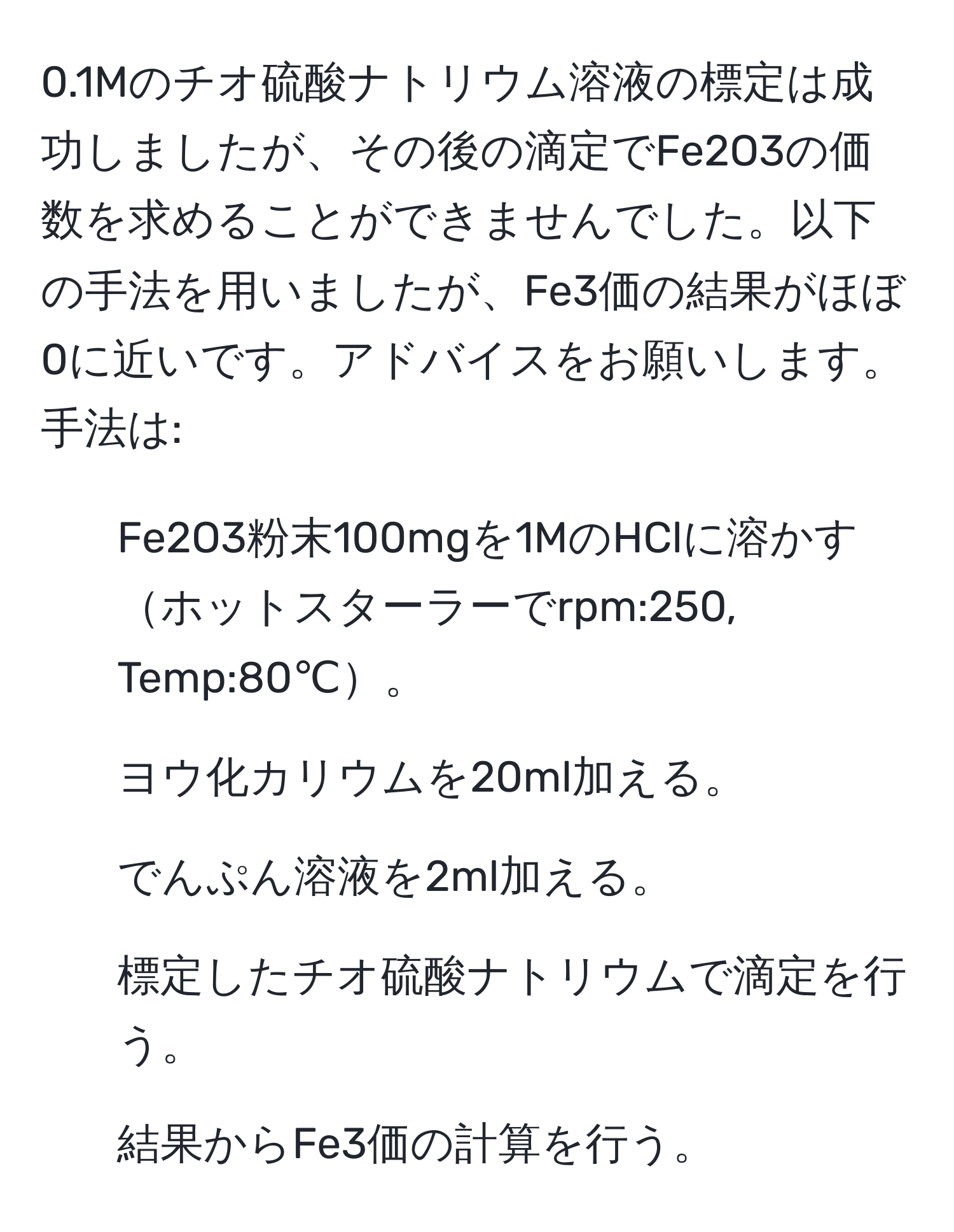 0.1Mのチオ硫酸ナトリウム溶液の標定は成功しましたが、その後の滴定でFe2O3の価数を求めることができませんでした。以下の手法を用いましたが、Fe3価の結果がほぼ0に近いです。アドバイスをお願いします。手法は: 
1. Fe2O3粉末100mgを1MのHClに溶かすホットスターラーでrpm:250, Temp:80℃。
2. ヨウ化カリウムを20ml加える。
3. でんぷん溶液を2ml加える。
4. 標定したチオ硫酸ナトリウムで滴定を行う。
5. 結果からFe3価の計算を行う。