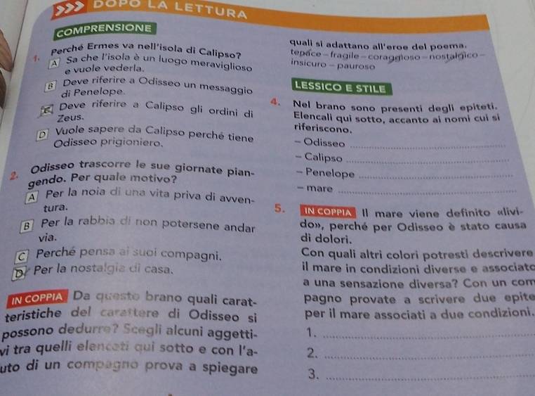 Dópo LA LETTUra 
COMPRENSIONE 
quali si adattano all'eroe del poema. 
Perché Ermes va nell'isola di Calipso? tepace- fragile-coraggioso-nostalgico- 
A Sa che l'isola è un luogo meraviglioso 
insicuro - pauroso 
e vuole vederla. 
Deve riferire a Odisseo un messaggio LESSICO E STILE 
di Penelope. 
Deve riferire a Calipso gli ordini di 4. Nel brano sono presenti degli epiteti. 
Zeus. Elencali qui sotto, accanto ai nomi cui sí 
riferiscono. 
D Vuole sapere da Calipso perché tiene - Odisseo_ 
Odisseo prigioniero. 
- Calipso_ 
2. Odisseo trascorre le sue giornate pían- - Penelope_ 
gendo. Per quale motivo? 
- mare 
A Per la noia di una vita priva di avven-_ 
tura. 5. IN COPPIA Il mare viene definito «livi- 
Per la rabbia di non potersene andar do», perché per Odisseo è stato causa 
via. di dolori. 
Perché pensa ai suoi compagni. Con quali altri colori potresti descrivere 
p) Per la nostalgia di casa. il mare in condizioni diverse e associato 
a una sensazione diversa? Con un com 
N coPPIA Da questo brano quali carat- pagno provate a scrivere due epite 
teristiche del carattere di Odisseo si per il mare associati a due condizioni. 
possono dedurre? Scegli alcuni aggetti- 1._ 
vi tra quelli elenceti qui sotto e con l'a - 2._ 
uto di un compagno prova a spiegare 3._