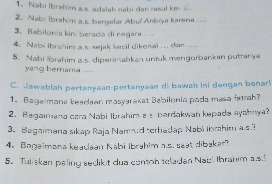 Nabi Ibrahim a.s. adalah nabi dan rasul ke- 
2. Nabi Ibrahim a.s, bergelar Abul Anbiya karena .... 
3. Babilonia kini berada di negara … 
4. Nabi Ibrahim a.s. sejak kecil dikenal ... dan .... 
5. Nabi Ibrahim a.s. diperintahkan untuk mengorbankan putranya 
yang bernama .... 
C. Jawablah pertanyaan-pertanyaan di bawah ini dengan benar! 
1. Bagaimana keadaan masyarakat Babilonia pada masa fatrah? 
2. Bagaimana cara Nabi Ibrahim a.s. berdakwah kepada ayahnya? 
3. Bagaimana sikap Raja Namrud terhadap Nabi Ibrahim a.s.? 
4. Bagaimana keadaan Nabi Ibrahim a.s. saat dibakar? 
5. Tuliskan paling sedikit dua contoh teladan Nabi Ibrahim a.s.!